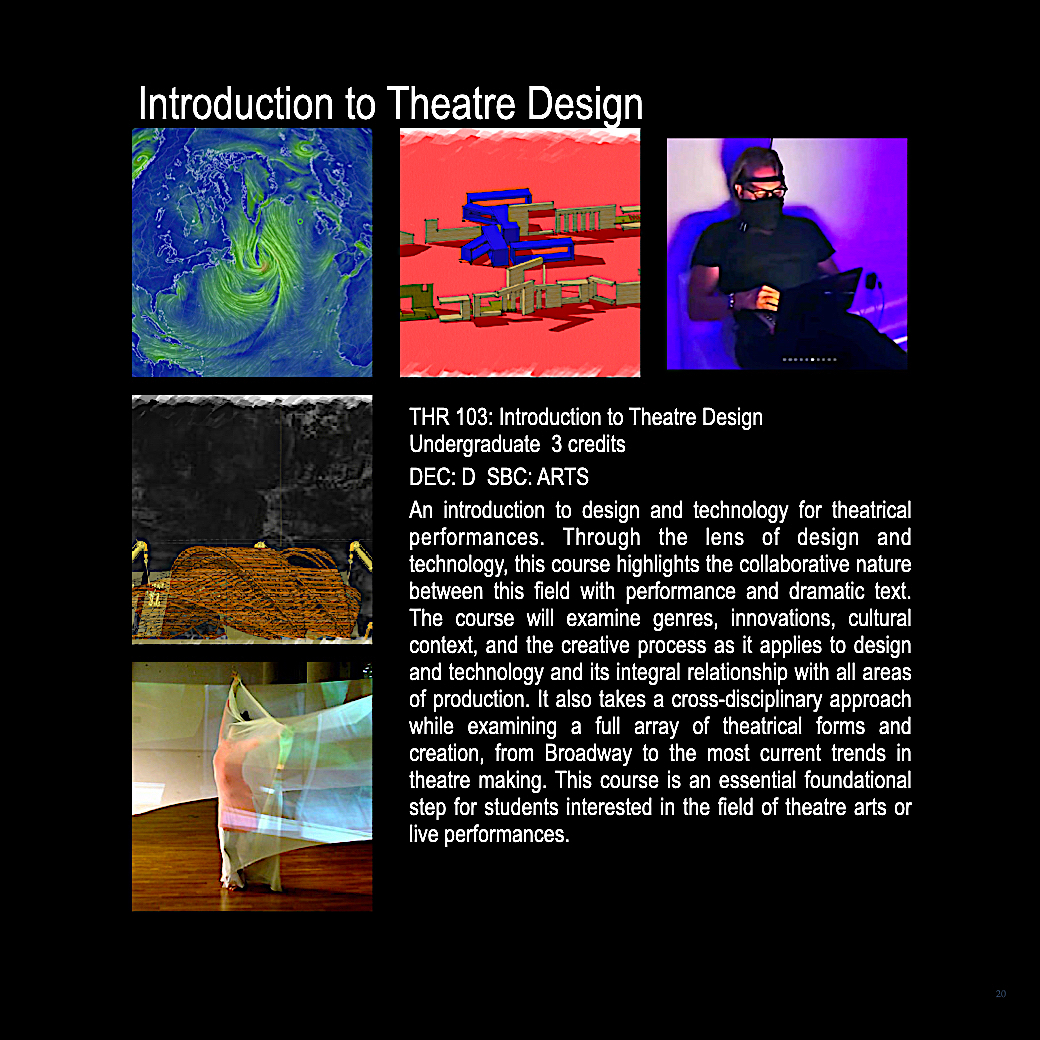 THR 103: Introduction the Theatre Design, 3 credits. An introduction to design and technology for theatrical performances. Through the lens of design and technology, this course will examine genres, innovations, culture context, and the creative process as it applies to design and technology and its integral relationship with all areas of production. This course is an essential foundational step for all stdents interested in the field of theatre arts or live performances. 